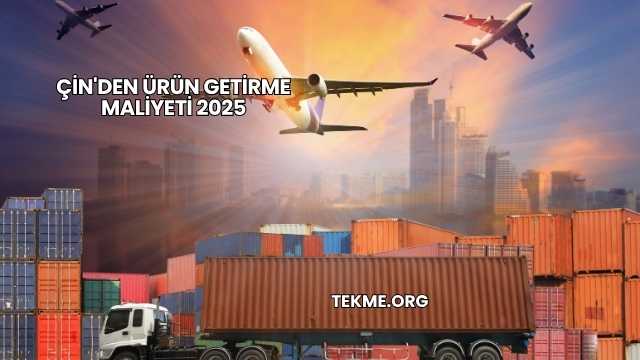 Çin'den Ürün Getirme Maliyeti 2025