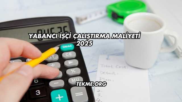 Yabancı İşçi Çalıştırma Maliyeti 2025